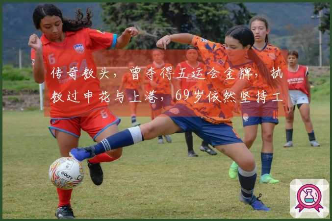 传奇教头，曾夺得五运会金牌，执教过申花与上港，69岁依然坚持工作