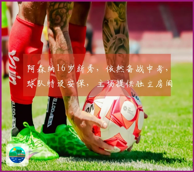 阿森纳16岁新秀，依然备战中考，球队特设安保，主场提供独立房间