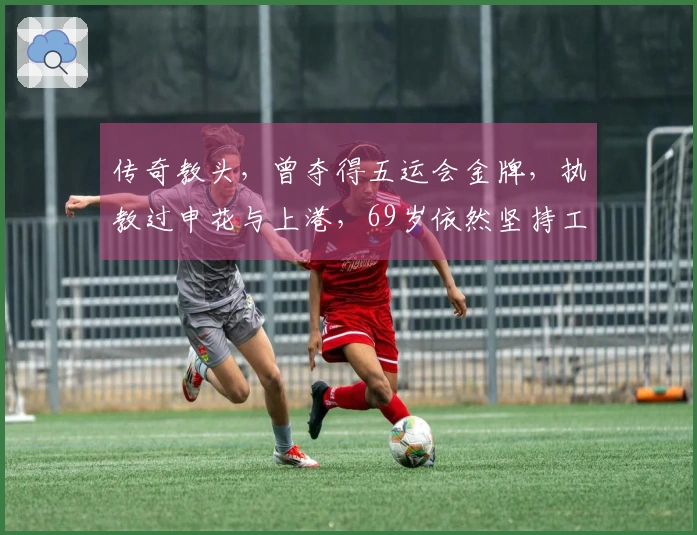 传奇教头，曾夺得五运会金牌，执教过申花与上港，69岁依然坚持工作