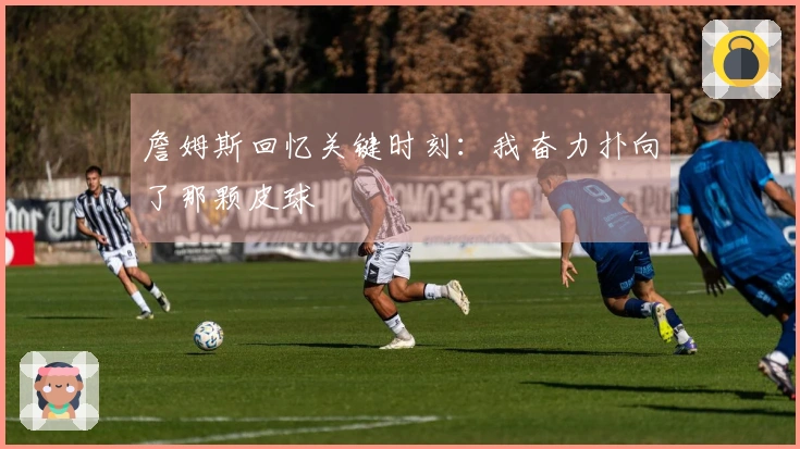 詹姆斯回忆关键时刻：我奋力扑向了那颗皮球