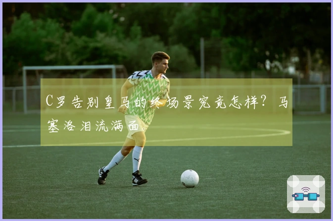 C罗告别皇马的终场景究竟怎样？马塞洛泪流满面。