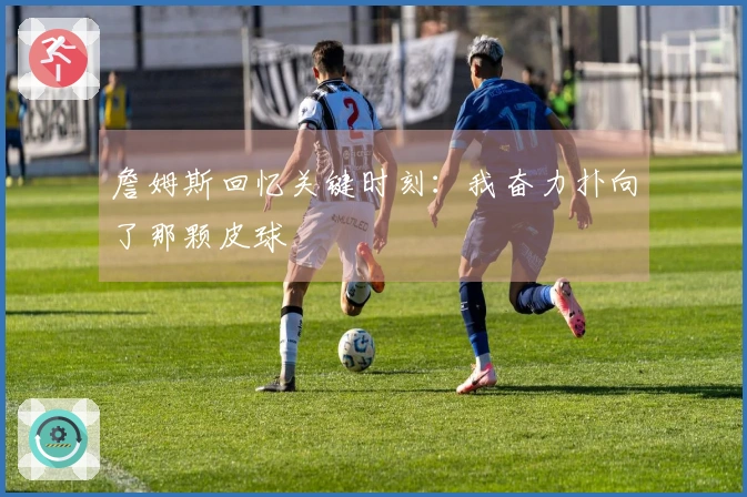 詹姆斯回忆关键时刻：我奋力扑向了那颗皮球