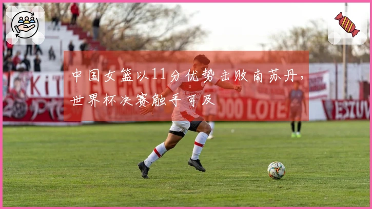 中国女篮以11分优势击败南苏丹，世界杯决赛触手可及