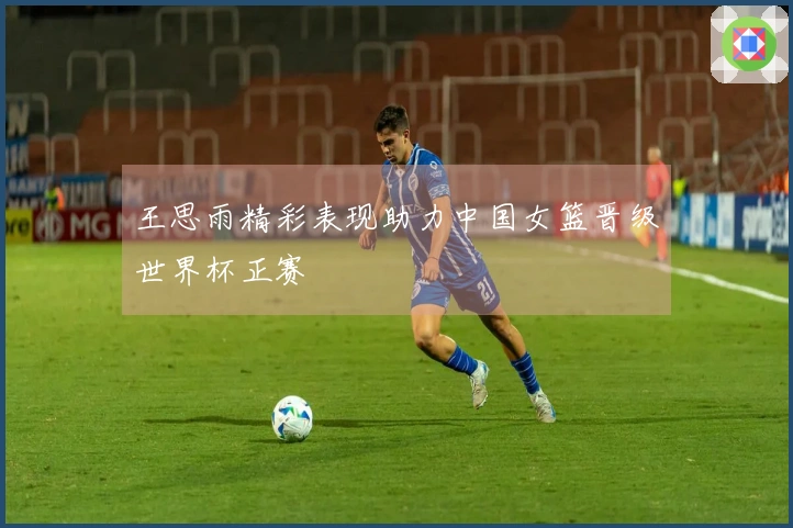 王思雨精彩表现助力中国女篮晋级世界杯正赛