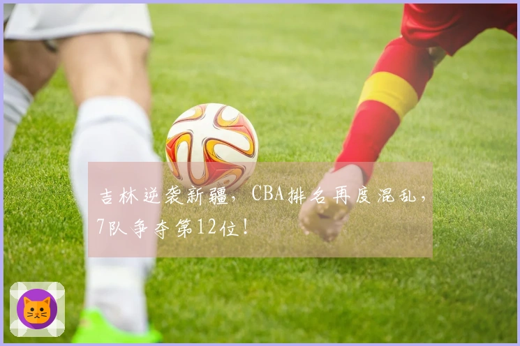 吉林逆袭新疆，CBA排名再度混乱，7队争夺第12位！