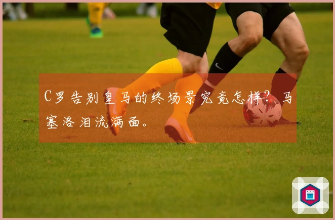 C罗告别皇马的终场景究竟怎样？马塞洛泪流满面。