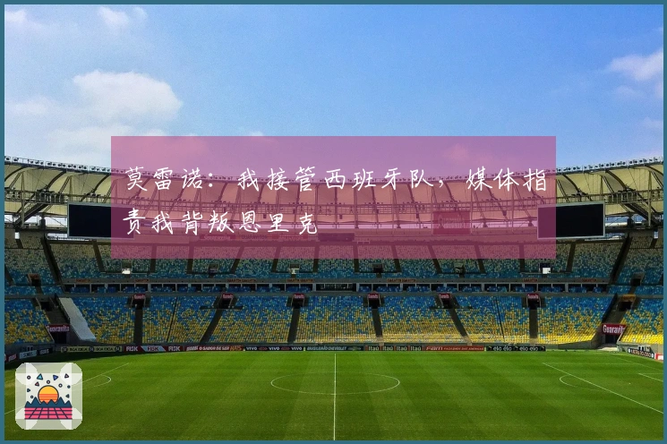 莫雷诺：我接管西班牙队，媒体指责我背叛恩里克