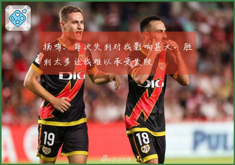 杨鸣：每次失利对我影响甚大，胜利太多让我难以承受失败